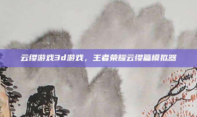 云缨游戏3d游戏，王者荣耀云缨篇模拟器