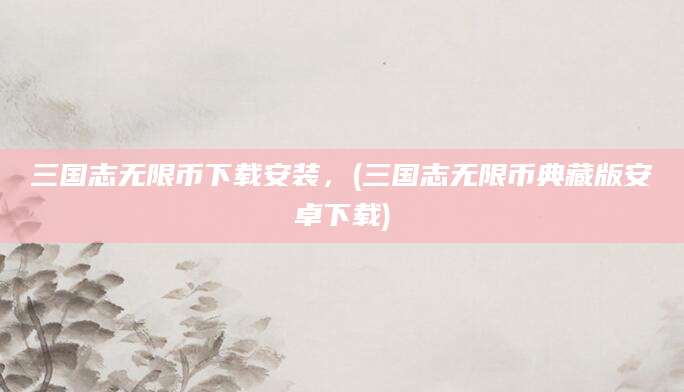 三国志无限币下载安装，(三国志无限币典藏版安卓下载)