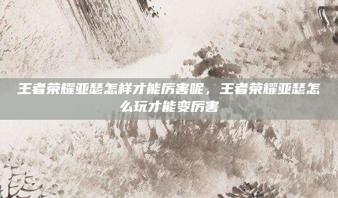 王者荣耀亚瑟怎样才能厉害呢,王者荣耀亚瑟怎么玩才能变厉害