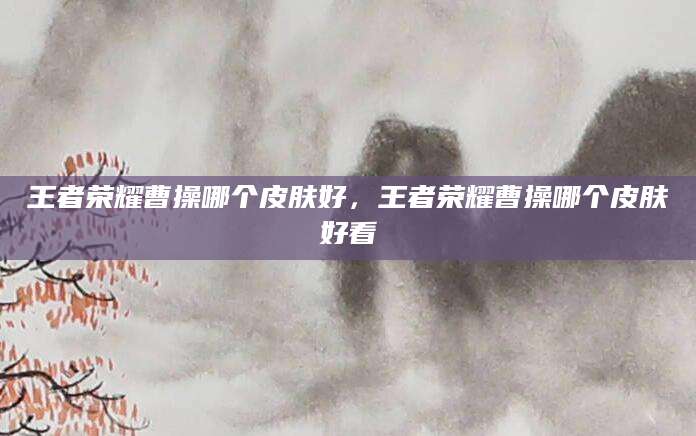 王者荣耀曹操哪个皮肤好，王者荣耀曹操哪个皮肤好看