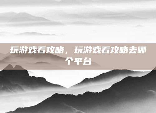 玩游戏看攻略,玩游戏看攻略去哪个平台
