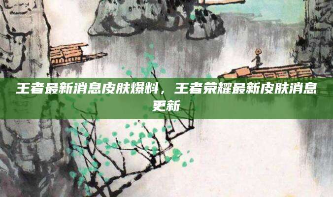 王者最新消息皮肤爆料，王者荣耀最新皮肤消息更新