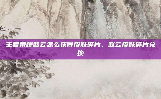 王者荣耀赵云怎么获得皮肤碎片，赵云皮肤碎片兑换