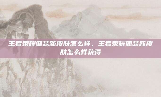 王者荣耀亚瑟新皮肤怎么样，王者荣耀亚瑟新皮肤怎么样获得