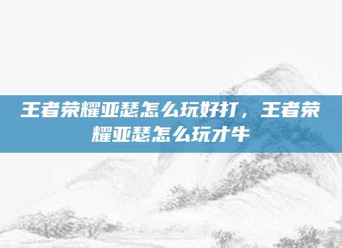 王者荣耀亚瑟怎么玩好打，王者荣耀亚瑟怎么玩才牛