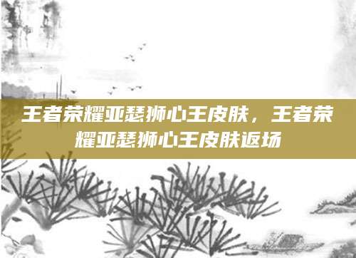王者荣耀亚瑟狮心王皮肤，王者荣耀亚瑟狮心王皮肤返场
