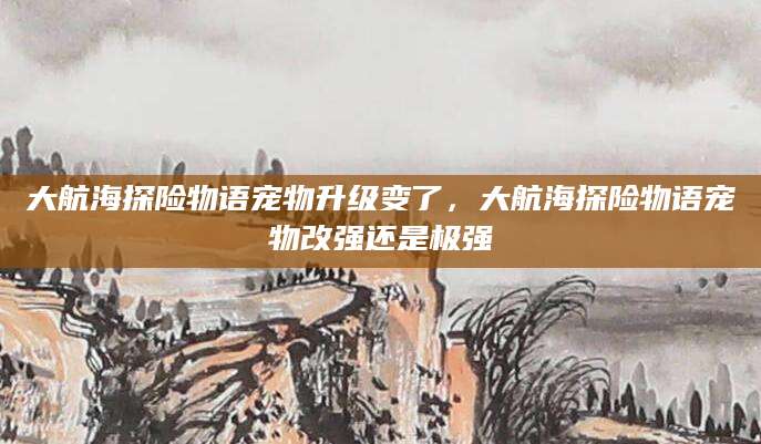 大航海探险物语宠物升级变了，大航海探险物语宠物改强还是极强