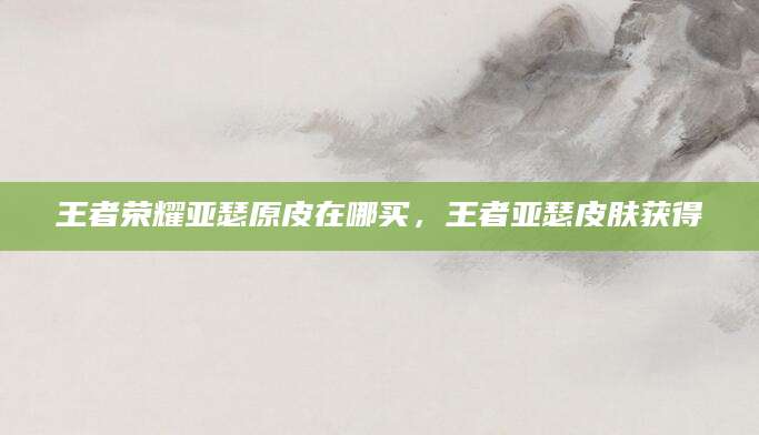 王者荣耀亚瑟原皮在哪买,王者亚瑟皮肤获得