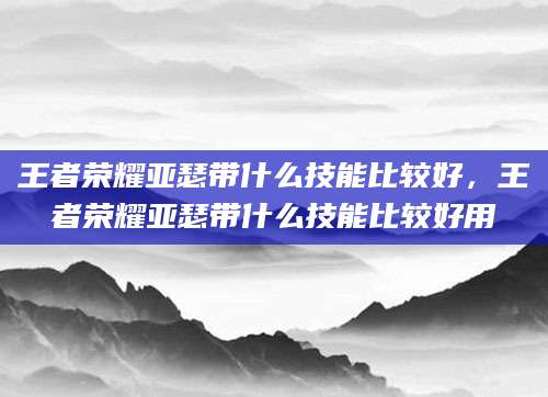 王者荣耀亚瑟带什么技能比较好，王者荣耀亚瑟带什么技能比较好用