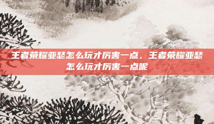 王者荣耀亚瑟怎么玩才厉害一点，王者荣耀亚瑟怎么玩才厉害一点呢