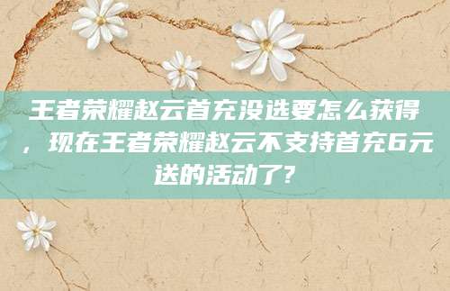 王者荣耀赵云首充没选要怎么获得，现在王者荣耀赵云不支持首充6元送的活动了?