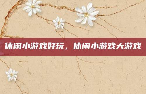 休闲小游戏好玩，休闲小游戏大游戏