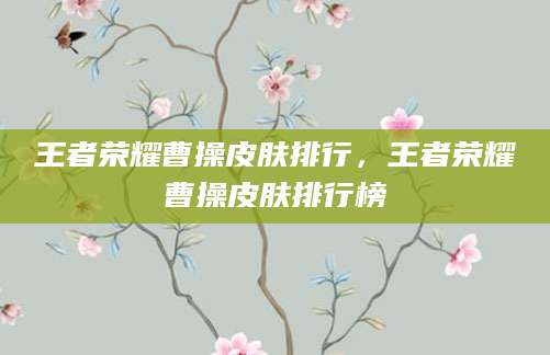 王者荣耀曹操皮肤排行，王者荣耀曹操皮肤排行榜