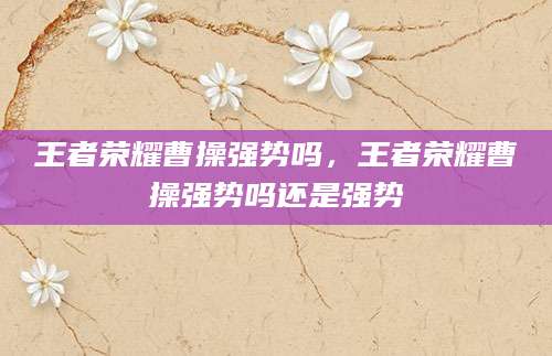 王者荣耀曹操强势吗，王者荣耀曹操强势吗还是强势