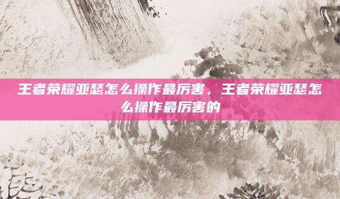 王者荣耀亚瑟怎么操作最厉害,王者荣耀亚瑟怎么操作最厉害的
