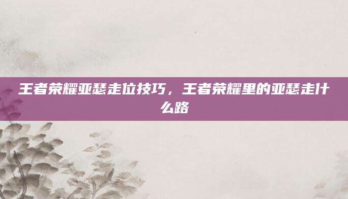王者荣耀亚瑟走位技巧,王者荣耀里的亚瑟走什么路