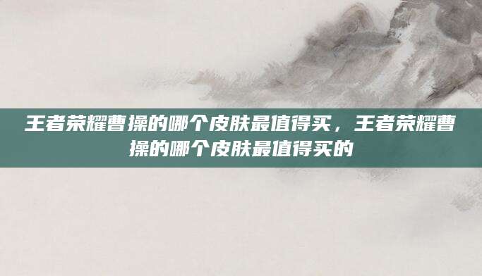 王者荣耀曹操的哪个皮肤最值得买，王者荣耀曹操的哪个皮肤最值得买的