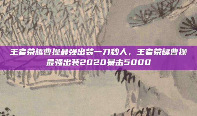 王者荣耀曹操最强出装一刀秒人，王者荣耀曹操最强出装2020暴击5000