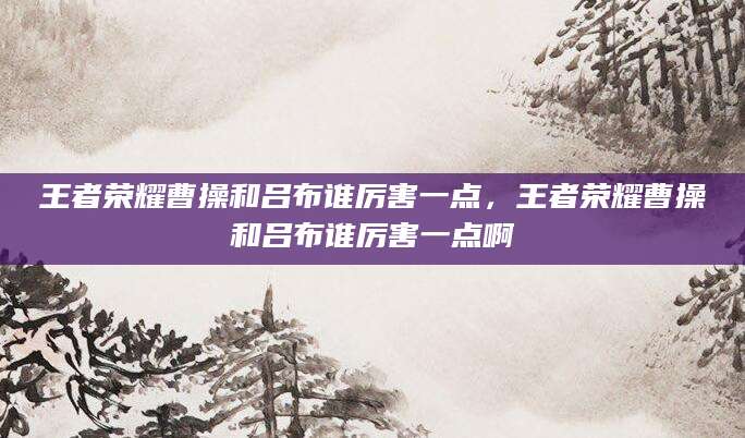 王者荣耀曹操和吕布谁厉害一点,王者荣耀曹操和吕布谁厉害一点啊