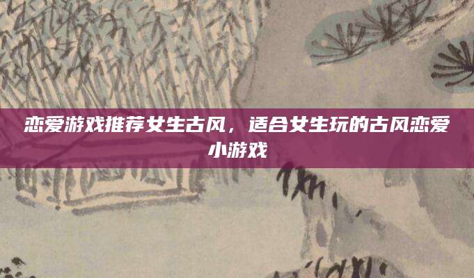 恋爱游戏推荐女生古风，适合女生玩的古风恋爱小游戏