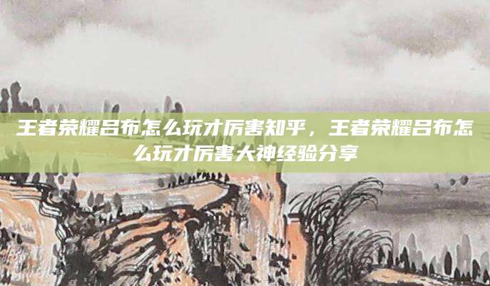 王者荣耀吕布怎么玩才厉害知乎，王者荣耀吕布怎么玩才厉害大神经验分享