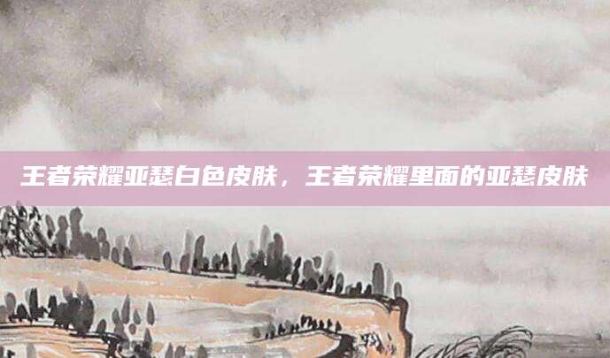 王者荣耀亚瑟白色皮肤,王者荣耀里面的亚瑟皮肤