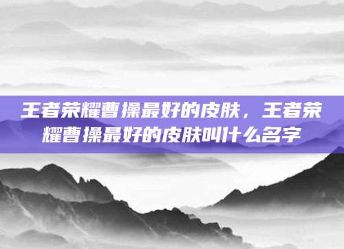 王者荣耀曹操最好的皮肤，王者荣耀曹操最好的皮肤叫什么名字