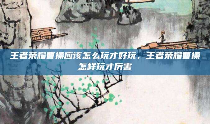 王者荣耀曹操应该怎么玩才好玩，王者荣耀曹操怎样玩才厉害