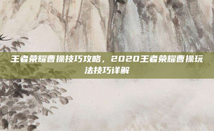 王者荣耀曹操技巧攻略,2020王者荣耀曹操玩法技巧详解
