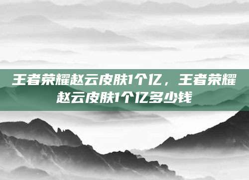 王者荣耀赵云皮肤1个亿，王者荣耀赵云皮肤1个亿多少钱