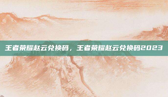 王者荣耀赵云兑换码，王者荣耀赵云兑换码2023