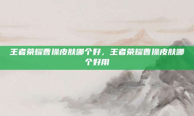 王者荣耀曹操皮肤哪个好,王者荣耀曹操皮肤哪个好用