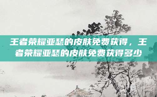 王者荣耀亚瑟的皮肤免费获得，王者荣耀亚瑟的皮肤免费获得多少