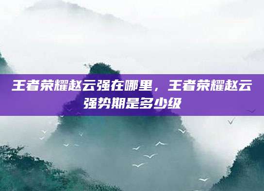 王者荣耀赵云强在哪里，王者荣耀赵云强势期是多少级