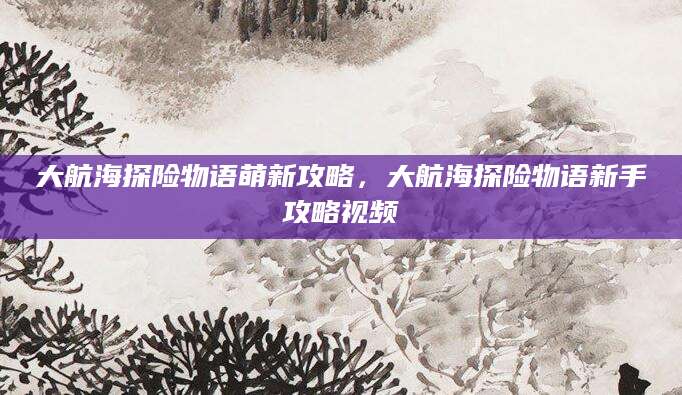 大航海探险物语萌新攻略，大航海探险物语新手攻略视频