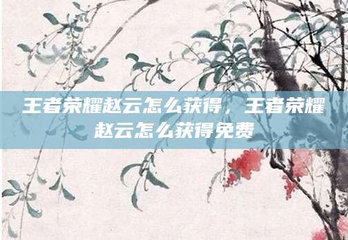 王者荣耀赵云怎么获得，王者荣耀赵云怎么获得免费