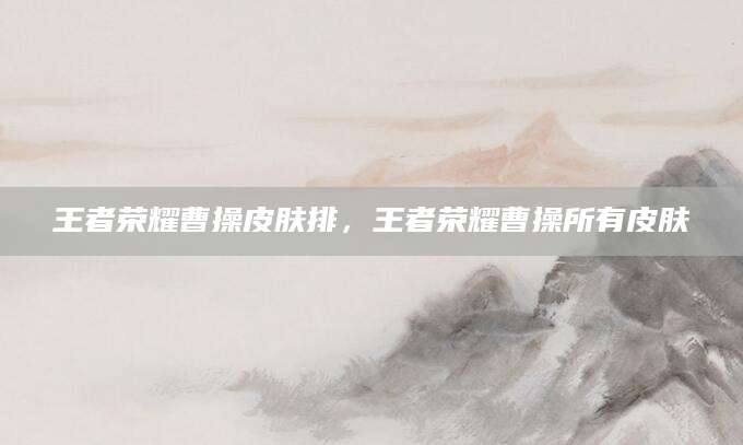 王者荣耀曹操皮肤排，王者荣耀曹操所有皮肤